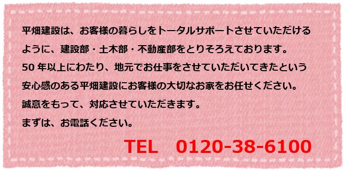 平畑建設は、お客様の暮らしをトータルサポートさせていただける
                                                                     ように、建設部・土木部・不動産部をとりそろえております。
                                                                     50年以上にわたり、地元でお仕事をさせていただいてきたという
                                                                     安心感のある平畑建設にお客様の大切なお家をお任せください。
                                                                     誠意をもって、対応させていただきます。
                                                                     まずは、お電話ください。