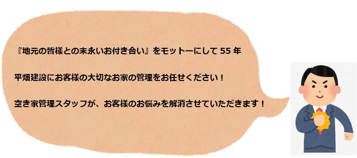 『地元の皆様との末永いお付き合い』をモットーにして55年。
                                                                       平畑建設にお客様の大切なお家の管理をお任せください！
                                                                       空き家管理スタッフが、お客様のお悩みを解消させていただきます！！