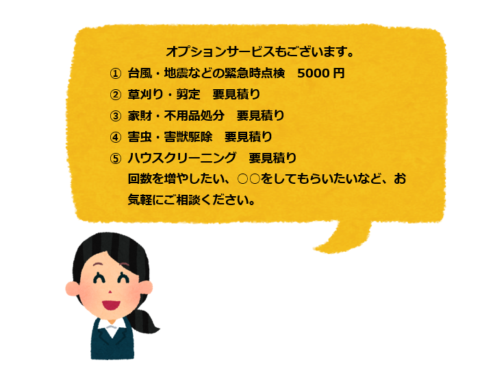 オプションサービスもございます。
                                                              ①台風・地震などの緊急時点検　5000円
                                                              ②草刈り・剪定　要見積り
                                                              ③家財・不用品処分　要見積り
                                                              ④害虫・害獣駆除　要見積り
                                                              ⑤ハウスクリーニング　要見積り
                                                               回数を増やしたい、○○をしてもらいたいなど、お気軽にご相談ください。